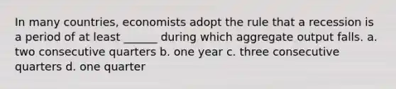 In many countries, economists adopt the rule that a recession is a period of at least ______ during which aggregate output falls. a. two consecutive quarters b. one year c. three consecutive quarters d. one quarter