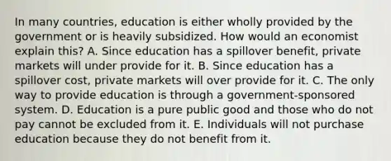 In many​ countries, education is either wholly provided by the government or is heavily subsidized. How would an economist explain​ this? A. Since education has a spillover​ benefit, private markets will under provide for it. B. Since education has a spillover​ cost, private markets will over provide for it. C. The only way to provide education is through a​ government-sponsored system. D. Education is a pure public good and those who do not pay cannot be excluded from it. E. Individuals will not purchase education because they do not benefit from it.