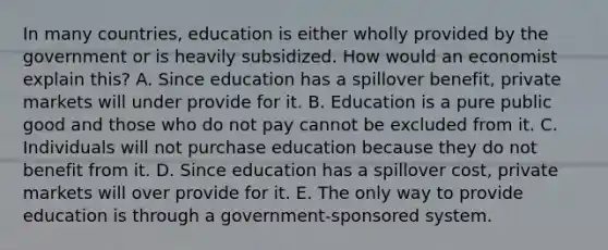 In many​ countries, education is either wholly provided by the government or is heavily subsidized. How would an economist explain​ this? A. Since education has a spillover​ benefit, private markets will under provide for it. B. Education is a pure public good and those who do not pay cannot be excluded from it. C. Individuals will not purchase education because they do not benefit from it. D. Since education has a spillover​ cost, private markets will over provide for it. E. The only way to provide education is through a​ government-sponsored system.