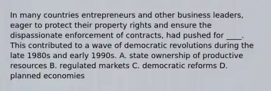 In many countries entrepreneurs and other business leaders, eager to protect their property rights and ensure the dispassionate enforcement of contracts, had pushed for ____. This contributed to a wave of democratic revolutions during the late 1980s and early 1990s. A. state ownership of productive resources B. regulated markets C. democratic reforms D. planned economies