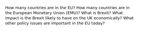 How many countries are in the EU? How many countries are in the European Monetary Union (EMU)? What is Brexit? What impact is the Brexit likely to have on the UK economically? What other policy issues are important in the EU today?