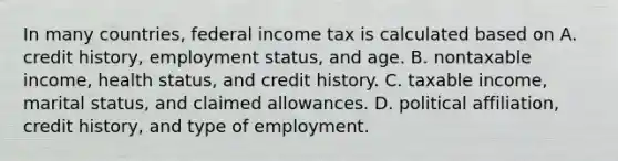 In many countries, federal income tax is calculated based on A. credit history, employment status, and age. B. nontaxable income, health status, and credit history. C. taxable income, marital status, and claimed allowances. D. political affiliation, credit history, and type of employment.