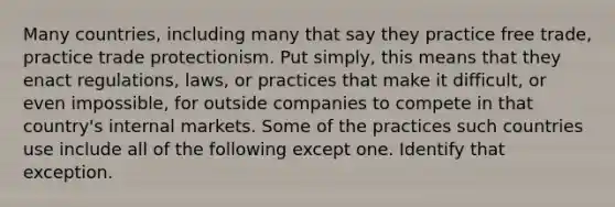 Many countries, including many that say they practice free trade, practice trade protectionism. Put simply, this means that they enact regulations, laws, or practices that make it difficult, or even impossible, for outside companies to compete in that country's internal markets. Some of the practices such countries use include all of the following except one. Identify that exception.