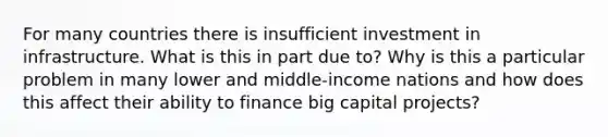 For many countries there is insufficient investment in infrastructure. What is this in part due to? Why is this a particular problem in many lower and middle-income nations and how does this affect their ability to finance big capital projects?