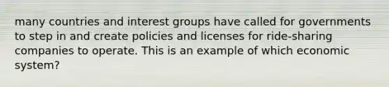 many countries and interest groups have called for governments to step in and create policies and licenses for ride-sharing companies to operate. This is an example of which economic system?