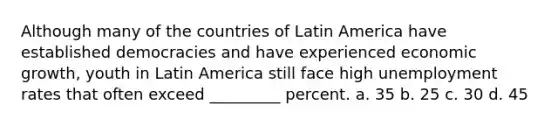 Although many of the countries of Latin America have established democracies and have experienced economic growth, youth in Latin America still face high unemployment rates that often exceed _________ percent. a. 35 b. 25 c. 30 d. 45