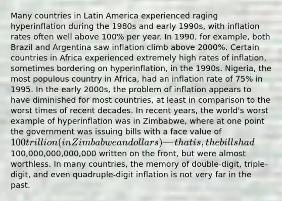 Many countries in Latin America experienced raging hyperinflation during the 1980s and early 1990s, with inflation rates often well above 100% per year. In 1990, for example, both Brazil and Argentina saw inflation climb above 2000%. Certain countries in Africa experienced extremely high rates of inflation, sometimes bordering on hyperinflation, in the 1990s. Nigeria, the most populous country in Africa, had an inflation rate of 75% in 1995. In the early 2000s, the problem of inflation appears to have diminished for most countries, at least in comparison to the worst times of recent decades. In recent years, the world's worst example of hyperinflation was in Zimbabwe, where at one point the government was issuing bills with a face value of 100 trillion (in Zimbabwean dollars)—that is, the bills had100,000,000,000,000 written on the front, but were almost worthless. In many countries, the memory of double-digit, triple-digit, and even quadruple-digit inflation is not very far in the past.