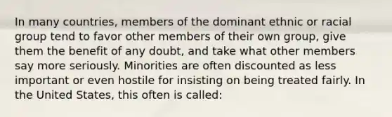 In many countries, members of the dominant ethnic or racial group tend to favor other members of their own group, give them the benefit of any doubt, and take what other members say more seriously. Minorities are often discounted as less important or even hostile for insisting on being treated fairly. In the United States, this often is called: