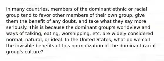 in many countries, members of the dominant ethnic or racial group tend to favor other members of their own group, give them the benefit of any doubt, and take what they say more seriously. This is because the dominant group's worldview and ways of talking, eating, worshipping, etc. are widely considered normal, natural, or ideal. In the United States, what do we call the invisible benefits of this normalization of the dominant racial group's culture?