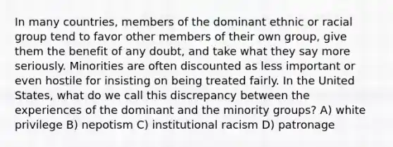 In many countries, members of the dominant ethnic or racial group tend to favor other members of their own group, give them the benefit of any doubt, and take what they say more seriously. Minorities are often discounted as less important or even hostile for insisting on being treated fairly. In the United States, what do we call this discrepancy between the experiences of the dominant and the minority groups? A) white privilege B) nepotism C) institutional racism D) patronage