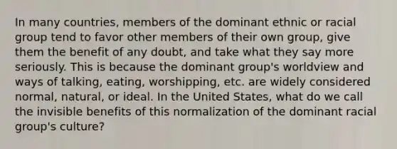 In many countries, members of the dominant ethnic or racial group tend to favor other members of their own group, give them the benefit of any doubt, and take what they say more seriously. This is because the dominant group's worldview and ways of talking, eating, worshipping, etc. are widely considered normal, natural, or ideal. In the United States, what do we call the invisible benefits of this normalization of the dominant racial group's culture?