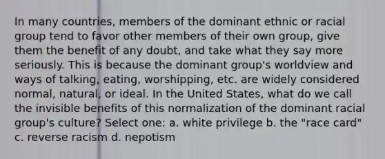 In many countries, members of the dominant ethnic or racial group tend to favor other members of their own group, give them the benefit of any doubt, and take what they say more seriously. This is because the dominant group's worldview and ways of talking, eating, worshipping, etc. are widely considered normal, natural, or ideal. In the United States, what do we call the invisible benefits of this normalization of the dominant racial group's culture? Select one: a. white privilege b. the "race card" c. reverse racism d. nepotism