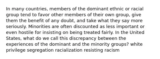 In many countries, members of the dominant ethnic or racial group tend to favor other members of their own group, give them the benefit of any doubt, and take what they say more seriously. Minorities are often discounted as less important or even hostile for insisting on being treated fairly. In the United States, what do we call this discrepancy between the experiences of the dominant and the minority groups? white privilege segregation racialization resisting racism