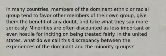 in many countries, members of the dominant ethnic or racial group tend to favor other members of their own group, give them the benefit of any doubt, and take what they say more seriously. Minorities are often discounted as less important or even hostile for inciting on being treated fairly. in the united states, what do we call this discrepancy between the experiences of the dominant and the minority groups?