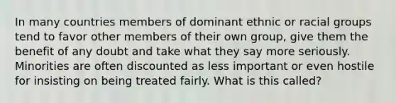 In many countries members of dominant ethnic or racial groups tend to favor other members of their own group, give them the benefit of any doubt and take what they say more seriously. Minorities are often discounted as less important or even hostile for insisting on being treated fairly. What is this called?