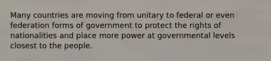 Many countries are moving from unitary to federal or even federation forms of government to protect the rights of nationalities and place more power at governmental levels closest to the people.