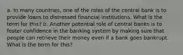 a. In many countries, one of the roles of the central bank is to provide loans to distressed financial institutions. What is the term for this? b. Another potential role of central banks is to foster confidence in the banking system by making sure that people can retrieve their money even if a bank goes bankrupt. What is the term for this?