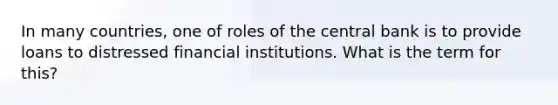 In many countries, one of roles of the central bank is to provide loans to distressed financial institutions. What is the term for this?