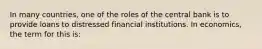 In many countries, one of the roles of the central bank is to provide loans to distressed financial institutions. In economics, the term for this is: