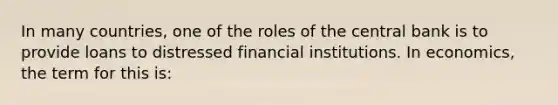 In many countries, one of the roles of the central bank is to provide loans to distressed financial institutions. In economics, the term for this is: