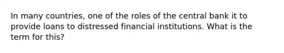 In many countries, one of the roles of the central bank it to provide loans to distressed financial institutions. What is the term for this?