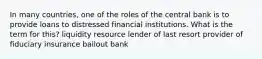 In many countries, one of the roles of the central bank is to provide loans to distressed financial institutions. What is the term for this? liquidity resource lender of last resort provider of fiduciary insurance bailout bank