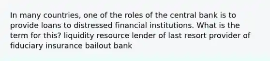 In many countries, one of the roles of the central bank is to provide loans to distressed financial institutions. What is the term for this? liquidity resource lender of last resort provider of fiduciary insurance bailout bank