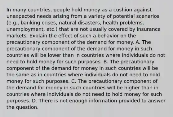 In many​ countries, people hold money as a cushion against unexpected needs arising from a variety of potential scenarios​ (e.g., banking​ crises, natural​ disasters, health​ problems, unemployment,​ etc.) that are not usually covered by insurance markets. Explain the effect of such a behavior on the precautionary component of the demand for money. A. The precautionary component of the demand for money in such countries will be lower than in countries where individuals do not need to hold money for such purposes. B. The precautionary component of the demand for money in such countries will be the same as in countries where individuals do not need to hold money for such purposes. C. The precautionary component of the demand for money in such countries will be higher than in countries where individuals do not need to hold money for such purposes. D. There is not enough information provided to answer the question.