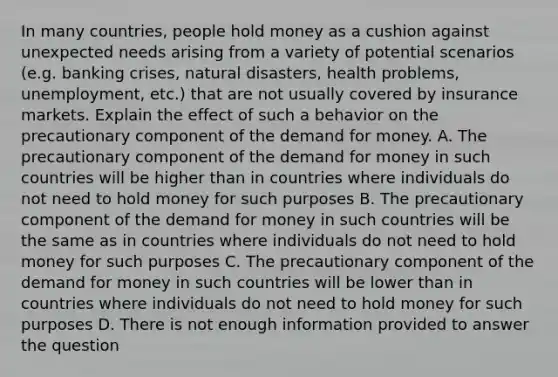 In many countries, people hold money as a cushion against unexpected needs arising from a variety of potential scenarios (e.g. banking crises, natural disasters, health problems, unemployment, etc.) that are not usually covered by insurance markets. Explain the effect of such a behavior on the precautionary component of the demand for money. A. The precautionary component of the demand for money in such countries will be higher than in countries where individuals do not need to hold money for such purposes B. The precautionary component of the demand for money in such countries will be the same as in countries where individuals do not need to hold money for such purposes C. The precautionary component of the demand for money in such countries will be lower than in countries where individuals do not need to hold money for such purposes D. There is not enough information provided to answer the question