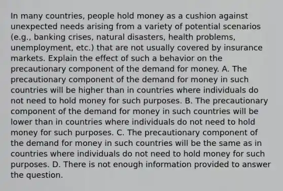 In many​ countries, people hold money as a cushion against unexpected needs arising from a variety of potential scenarios​ (e.g., banking​ crises, natural​ disasters, health​ problems, unemployment,​ etc.) that are not usually covered by insurance markets. Explain the effect of such a behavior on the precautionary component of the demand for money. A. The precautionary component of the demand for money in such countries will be higher than in countries where individuals do not need to hold money for such purposes. B. The precautionary component of the demand for money in such countries will be lower than in countries where individuals do not need to hold money for such purposes. C. The precautionary component of the demand for money in such countries will be the same as in countries where individuals do not need to hold money for such purposes. D. There is not enough information provided to answer the question.