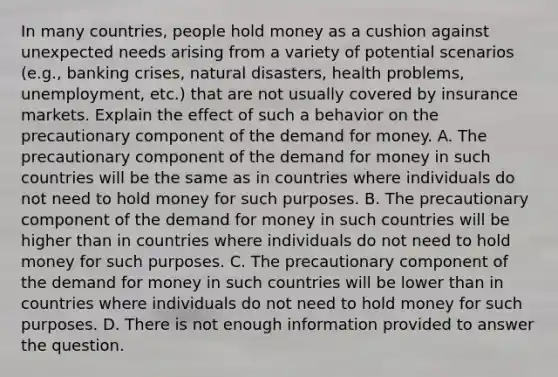 In many​ countries, people hold money as a cushion against unexpected needs arising from a variety of potential scenarios​ (e.g., banking​ crises, natural​ disasters, health​ problems, unemployment,​ etc.) that are not usually covered by insurance markets. Explain the effect of such a behavior on the precautionary component of the demand for money. A. The precautionary component of the demand for money in such countries will be the same as in countries where individuals do not need to hold money for such purposes. B. The precautionary component of the demand for money in such countries will be higher than in countries where individuals do not need to hold money for such purposes. C. The precautionary component of the demand for money in such countries will be lower than in countries where individuals do not need to hold money for such purposes. D. There is not enough information provided to answer the question.