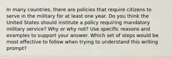 In many countries, there are policies that require citizens to serve in the military for at least one year. Do you think the United States should institute a policy requiring mandatory military service? Why or why not? Use specific reasons and examples to support your answer. Which set of steps would be most effective to follow when trying to understand this writing prompt?