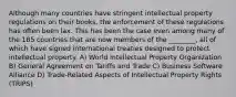 Although many countries have stringent intellectual property regulations on their books, the enforcement of these regulations has often been lax. This has been the case even among many of the 185 countries that are now members of the ________, all of which have signed international treaties designed to protect intellectual property. A) World Intellectual Property Organization B) General Agreement on Tariffs and Trade C) Business Software Alliance D) Trade-Related Aspects of Intellectual Property Rights (TRIPS)