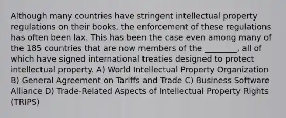 Although many countries have stringent intellectual property regulations on their books, the enforcement of these regulations has often been lax. This has been the case even among many of the 185 countries that are now members of the ________, all of which have signed international treaties designed to protect intellectual property. A) World Intellectual Property Organization B) General Agreement on Tariffs and Trade C) Business Software Alliance D) Trade-Related Aspects of Intellectual Property Rights (TRIPS)