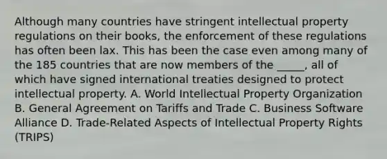 Although many countries have stringent intellectual property regulations on their books, the enforcement of these regulations has often been lax. This has been the case even among many of the 185 countries that are now members of the _____, all of which have signed international treaties designed to protect intellectual property. A. World Intellectual Property Organization B. General Agreement on Tariffs and Trade C. Business Software Alliance D. Trade-Related Aspects of Intellectual Property Rights (TRIPS)