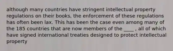 although many countries have stringent intellectual property regulations on their books, the enforcement of these regulations has often been lax. This has been the case even among many of the 185 countries that are now members of the ____ , all of which have signed international treaties designed to protect intellectual property