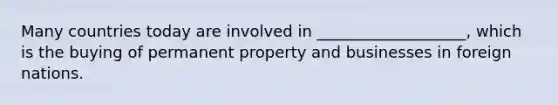 Many countries today are involved in ___________________, which is the buying of permanent property and businesses in foreign nations.