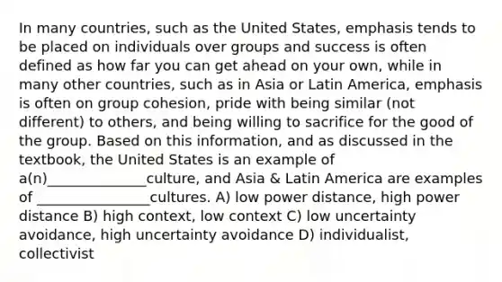 In many countries, such as the United States, emphasis tends to be placed on individuals over groups and success is often defined as how far you can get ahead on your own, while in many other countries, such as in Asia or Latin America, emphasis is often on group cohesion, pride with being similar (not different) to others, and being willing to sacrifice for the good of the group. Based on this information, and as discussed in the textbook, the United States is an example of a(n)______________culture, and Asia & Latin America are examples of ________________cultures. A) low power distance, high power distance B) high context, low context C) low uncertainty avoidance, high uncertainty avoidance D) individualist, collectivist