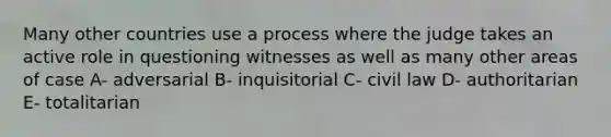 Many other countries use a process where the judge takes an active role in questioning witnesses as well as many other areas of case A- adversarial B- inquisitorial C- civil law D- authoritarian E- totalitarian