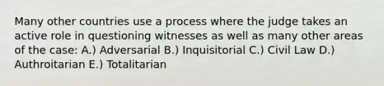 Many other countries use a process where the judge takes an active role in questioning witnesses as well as many other areas of the case: A.) Adversarial B.) Inquisitorial C.) Civil Law D.) Authroitarian E.) Totalitarian