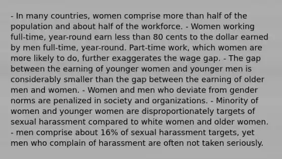 - In many countries, women comprise more than half of the population and about half of the workforce. - Women working full-time, year-round earn less than 80 cents to the dollar earned by men full-time, year-round. Part-time work, which women are more likely to do, further exaggerates the wage gap. - The gap between the earning of younger women and younger men is considerably smaller than the gap between the earning of older men and women. - Women and men who deviate from gender norms are penalized in society and organizations. - Minority of women and younger women are disproportionately targets of sexual harassment compared to white women and older women. - men comprise about 16% of sexual harassment targets, yet men who complain of harassment are often not taken seriously.