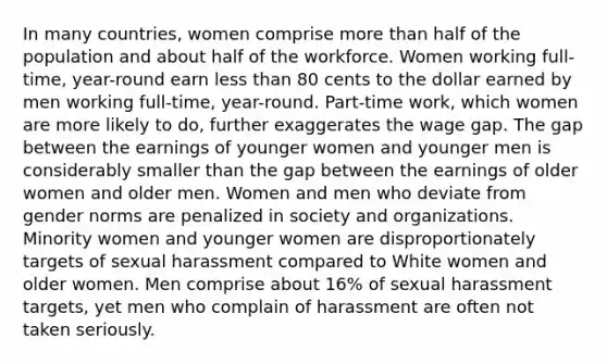 In many countries, women comprise <a href='https://www.questionai.com/knowledge/keWHlEPx42-more-than' class='anchor-knowledge'>more than</a> half of the population and about half of the workforce. Women working full-time, year-round earn <a href='https://www.questionai.com/knowledge/k7BtlYpAMX-less-than' class='anchor-knowledge'>less than</a> 80 cents to the dollar earned by men working full-time, year-round. Part-time work, which women are more likely to do, further exaggerates the wage gap. The gap between the earnings of younger women and younger men is considerably smaller than the gap between the earnings of older women and older men. Women and men who deviate from gender norms are penalized in society and organizations. Minority women and younger women are disproportionately targets of sexual harassment compared to White women and older women. Men comprise about 16% of sexual harassment targets, yet men who complain of harassment are often not taken seriously.