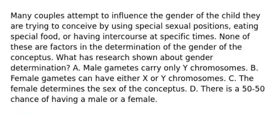 Many couples attempt to influence the gender of the child they are trying to conceive by using special sexual positions, eating special food, or having intercourse at specific times. None of these are factors in the determination of the gender of the conceptus. What has research shown about gender determination? A. Male gametes carry only Y chromosomes. B. Female gametes can have either X or Y chromosomes. C. The female determines the sex of the conceptus. D. There is a 50-50 chance of having a male or a female.