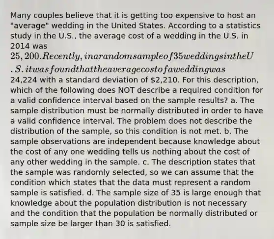 Many couples believe that it is getting too expensive to host an "average" wedding in the United States. According to a statistics study in the U.S., the average cost of a wedding in the U.S. in 2014 was 25,200. Recently, in a random sample of 35 weddings in the U.S. it was found that the average cost of a wedding was24,224 with a standard deviation of 2,210. For this description, which of the following does NOT describe a required condition for a valid confidence interval based on the sample results? a. The sample distribution must be normally distributed in order to have a valid confidence interval. The problem does not describe the distribution of the sample, so this condition is not met. b. The sample observations are independent because knowledge about the cost of any one wedding tells us nothing about the cost of any other wedding in the sample. c. The description states that the sample was randomly selected, so we can assume that the condition which states that the data must represent a random sample is satisfied. d. The sample size of 35 is large enough that knowledge about the population distribution is not necessary and the condition that the population be normally distributed or sample size be larger than 30 is satisfied.