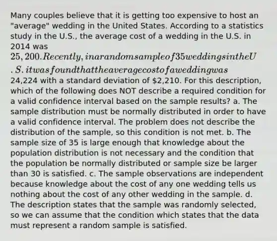 Many couples believe that it is getting too expensive to host an "average" wedding in the United States. According to a statistics study in the U.S., the average cost of a wedding in the U.S. in 2014 was 25,200. Recently, in a random sample of 35 weddings in the U.S. it was found that the average cost of a wedding was24,224 with a standard deviation of 2,210. For this description, which of the following does NOT describe a required condition for a valid confidence interval based on the sample results? a. The sample distribution must be normally distributed in order to have a valid confidence interval. The problem does not describe the distribution of the sample, so this condition is not met. b. The sample size of 35 is large enough that knowledge about the population distribution is not necessary and the condition that the population be normally distributed or sample size be larger than 30 is satisfied. c. The sample observations are independent because knowledge about the cost of any one wedding tells us nothing about the cost of any other wedding in the sample. d. The description states that the sample was randomly selected, so we can assume that the condition which states that the data must represent a random sample is satisfied.