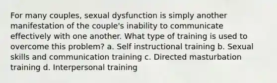 For many couples, sexual dysfunction is simply another manifestation of the couple's inability to communicate effectively with one another. What type of training is used to overcome this problem? a. Self instructional training b. Sexual skills and communication training c. Directed masturbation training d. Interpersonal training