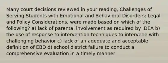 Many court decisions reviewed in your reading, Challenges of Serving Students with Emotional and Behavioral Disorders: Legal and Policy Considerations, were made based on which of the following? a) lack of parental involvement as required by IDEA b) the use of response to intervention techniques to intervene with challenging behavior c) lack of an adequate and acceptable definition of EBD d) school district failure to conduct a comprehensive evaluation in a timely manner