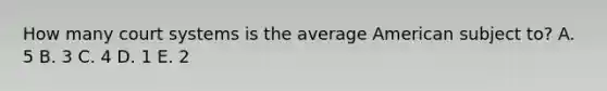 How many court systems is the average American subject to? A. 5 B. 3 C. 4 D. 1 E. 2