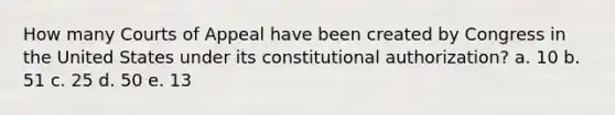 How many Courts of Appeal have been created by Congress in the United States under its constitutional authorization? a. 10 b. 51 c. 25 d. 50 e. 13