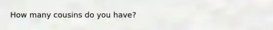 How many cousins do you have?
